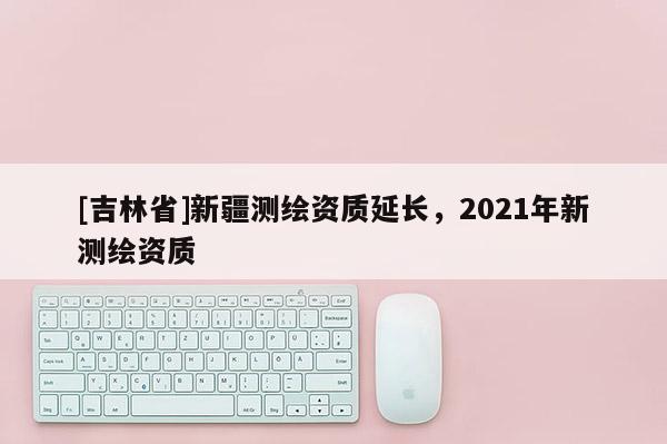 [吉林省]新疆測繪資質(zhì)延長，2021年新測繪資質(zhì)
