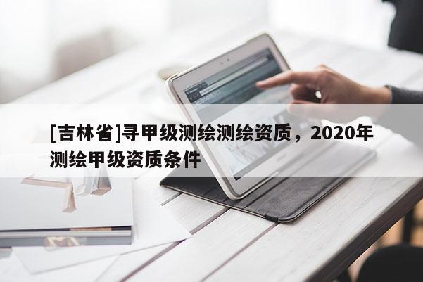[吉林省]尋甲級測繪測繪資質，2020年測繪甲級資質條件