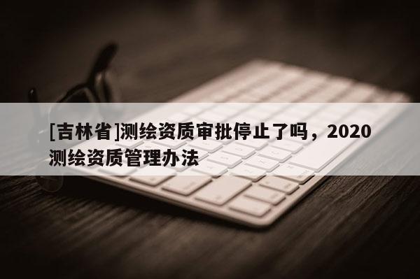 [吉林省]測繪資質審批停止了嗎，2020測繪資質管理辦法