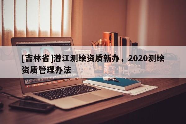 [吉林省]潛江測繪資質新辦，2020測繪資質管理辦法