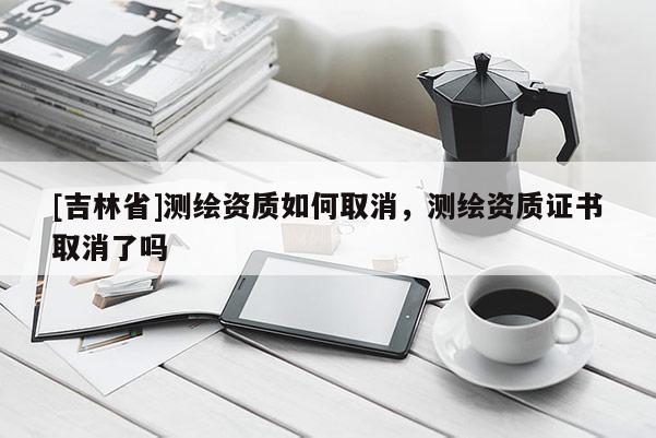 [吉林省]測繪資質如何取消，測繪資質證書取消了嗎