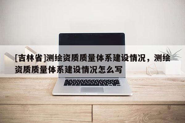 [吉林省]測繪資質(zhì)質(zhì)量體系建設(shè)情況，測繪資質(zhì)質(zhì)量體系建設(shè)情況怎么寫