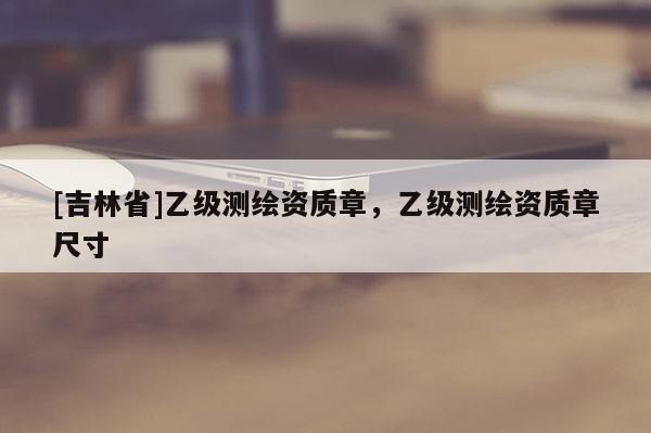[吉林省]乙級測繪資質章，乙級測繪資質章尺寸
