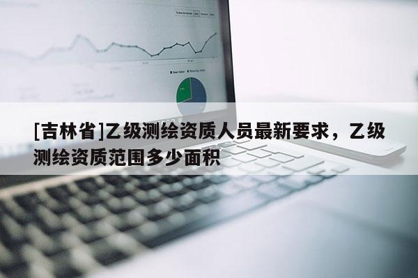 [吉林省]乙級測繪資質人員最新要求，乙級測繪資質范圍多少面積