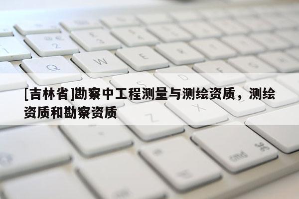 [吉林省]勘察中工程測(cè)量與測(cè)繪資質(zhì)，測(cè)繪資質(zhì)和勘察資質(zhì)