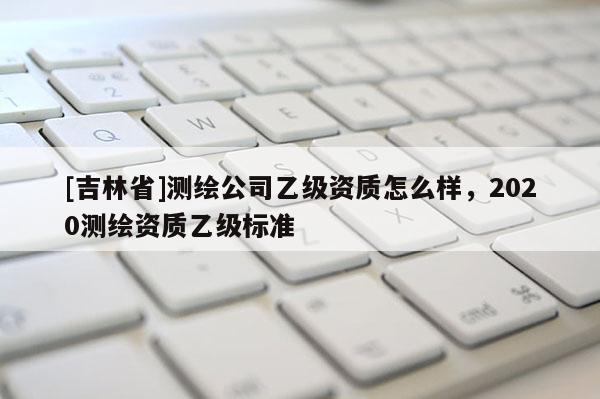 [吉林省]測繪公司乙級資質怎么樣，2020測繪資質乙級標準