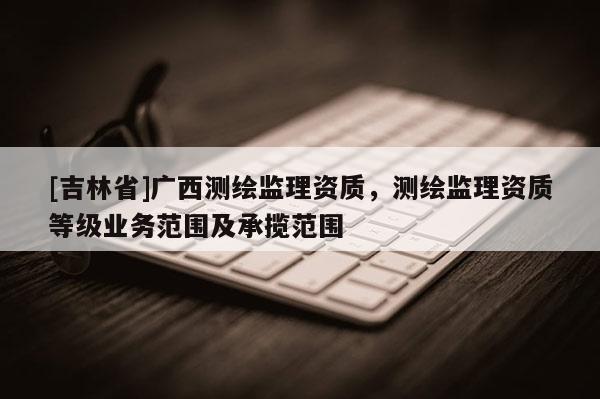 [吉林省]廣西測繪監(jiān)理資質，測繪監(jiān)理資質等級業(yè)務范圍及承攬范圍