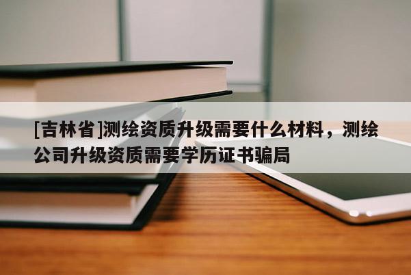 [吉林省]測繪資質升級需要什么材料，測繪公司升級資質需要學歷證書騙局