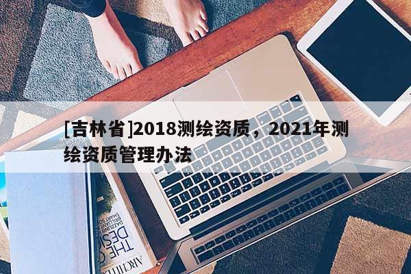 [吉林省]2018測繪資質，2021年測繪資質管理辦法