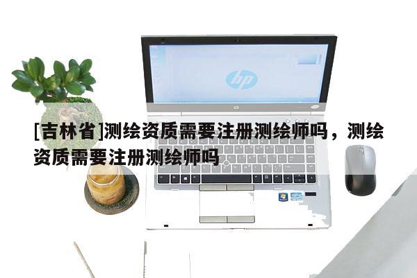 [吉林省]測繪資質(zhì)需要注冊測繪師嗎，測繪資質(zhì)需要注冊測繪師嗎