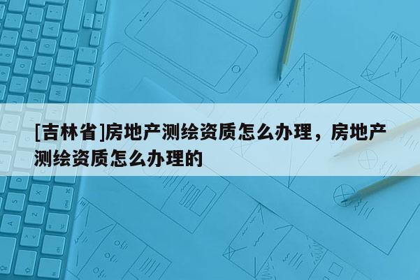 [吉林省]房地產測繪資質怎么辦理，房地產測繪資質怎么辦理的