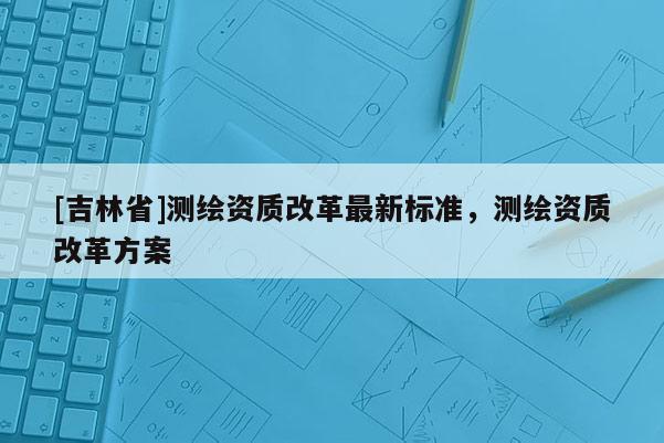 [吉林省]測繪資質改革最新標準，測繪資質改革方案
