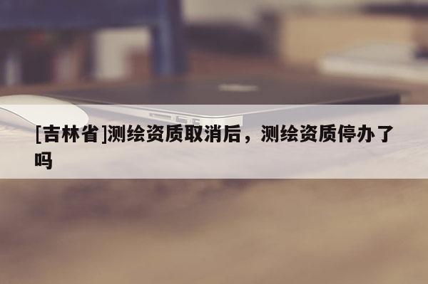 [吉林省]測繪資質(zhì)取消后，測繪資質(zhì)停辦了嗎
