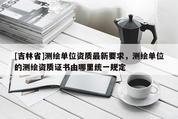 [吉林省]測繪單位資質最新要求，測繪單位的測繪資質證書由哪里統一規定