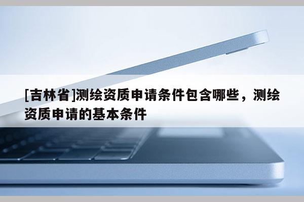 [吉林省]測繪資質申請條件包含哪些，測繪資質申請的基本條件