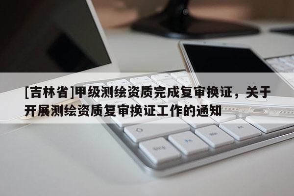 [吉林省]甲級測繪資質完成復審換證，關于開展測繪資質復審換證工作的通知