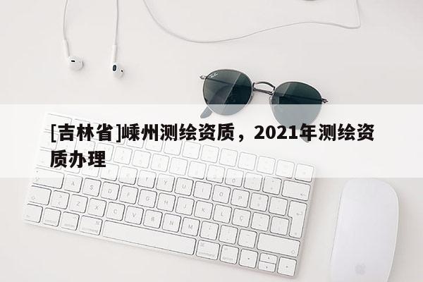 [吉林省]嵊州測繪資質，2021年測繪資質辦理