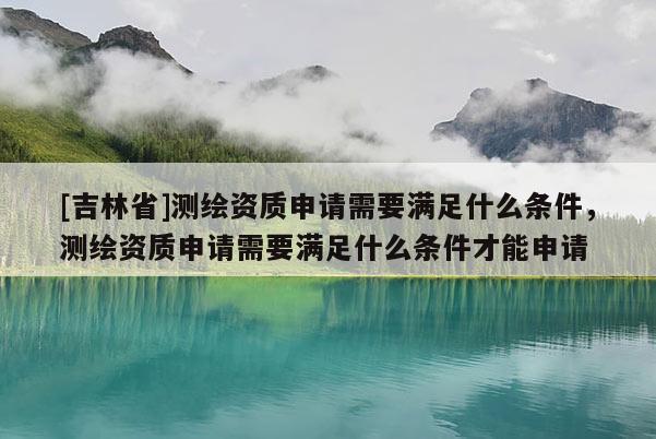 [吉林省]測繪資質(zhì)申請需要滿足什么條件，測繪資質(zhì)申請需要滿足什么條件才能申請