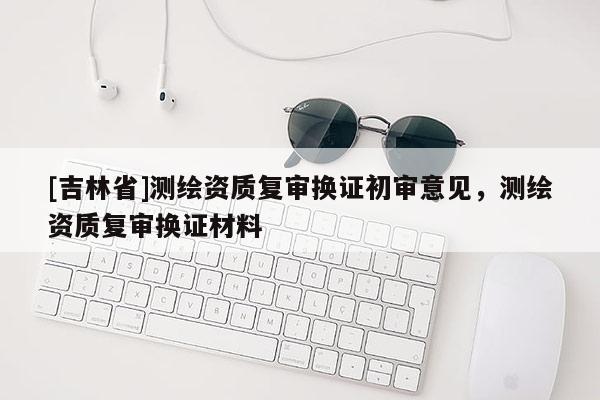 [吉林省]測繪資質復審換證初審意見，測繪資質復審換證材料