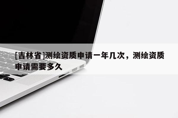 [吉林省]測繪資質(zhì)申請一年幾次，測繪資質(zhì)申請需要多久