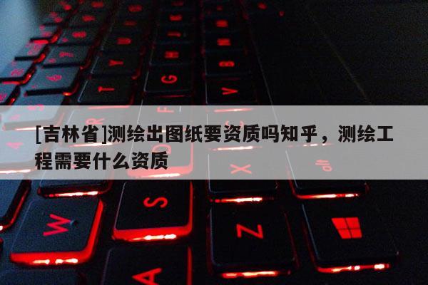 [吉林省]測繪出圖紙要資質嗎知乎，測繪工程需要什么資質