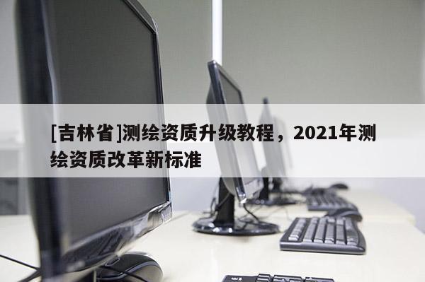 [吉林省]測繪資質升級教程，2021年測繪資質改革新標準