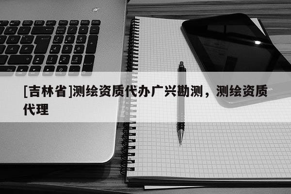 [吉林省]測繪資質(zhì)代辦廣興勘測，測繪資質(zhì)代理