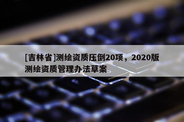 [吉林省]測繪資質壓倒20項，2020版測繪資質管理辦法草案