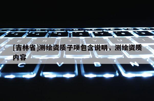 [吉林省]測(cè)繪資質(zhì)子項(xiàng)包含說明，測(cè)繪資質(zhì)內(nèi)容