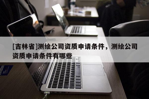 [吉林省]測繪公司資質申請條件，測繪公司資質申請條件有哪些