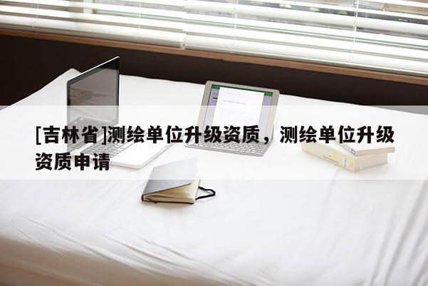 [吉林省]測繪單位升級資質，測繪單位升級資質申請