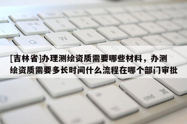 [吉林省]辦理測繪資質需要哪些材料，辦測繪資質需要多長時間什么流程在哪個部門審批