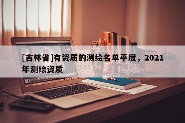 [吉林省]有資質的測繪名單平度，2021年測繪資質