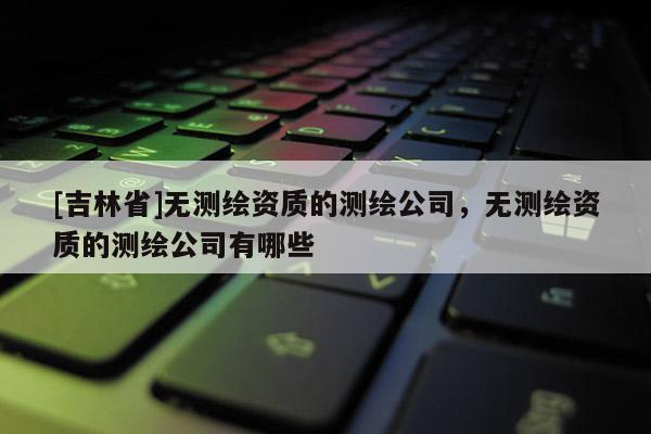 [吉林省]無測(cè)繪資質(zhì)的測(cè)繪公司，無測(cè)繪資質(zhì)的測(cè)繪公司有哪些