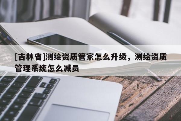 [吉林省]測繪資質管家怎么升級，測繪資質管理系統怎么減員