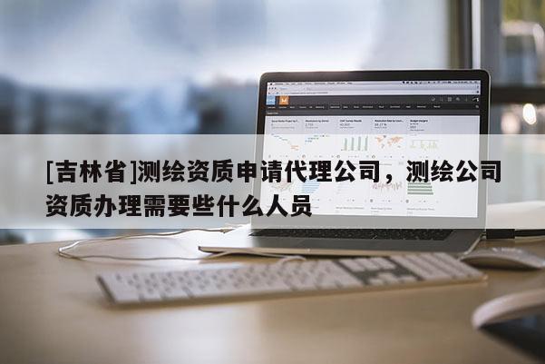 [吉林省]測繪資質申請代理公司，測繪公司資質辦理需要些什么人員