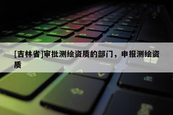 [吉林省]審批測繪資質的部門，申報測繪資質