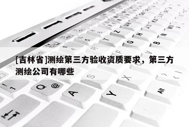 [吉林省]測繪第三方驗收資質要求，第三方測繪公司有哪些