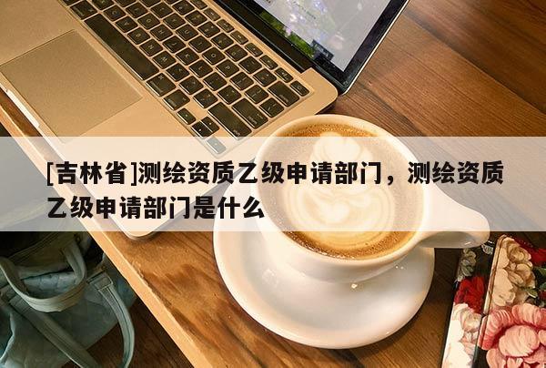 [吉林省]測(cè)繪資質(zhì)乙級(jí)申請(qǐng)部門，測(cè)繪資質(zhì)乙級(jí)申請(qǐng)部門是什么