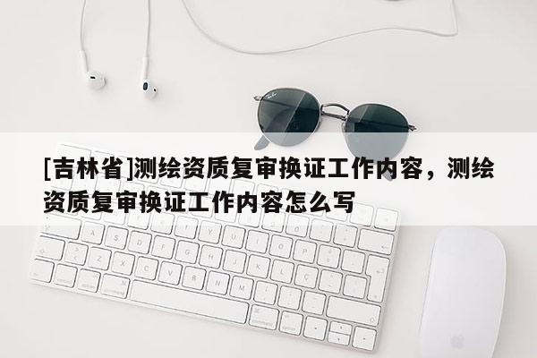 [吉林省]測繪資質復審換證工作內容，測繪資質復審換證工作內容怎么寫