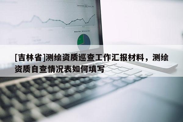 [吉林省]測(cè)繪資質(zhì)巡查工作匯報(bào)材料，測(cè)繪資質(zhì)自查情況表如何填寫