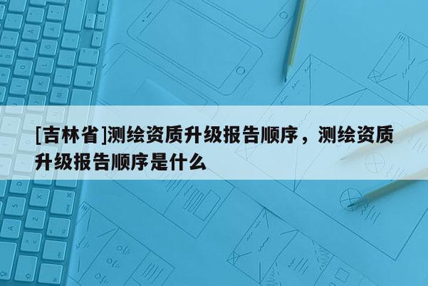 [吉林省]測繪資質升級報告順序，測繪資質升級報告順序是什么
