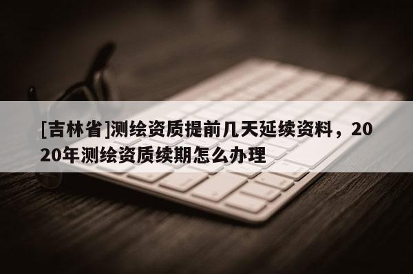 [吉林省]測繪資質提前幾天延續資料，2020年測繪資質續期怎么辦理