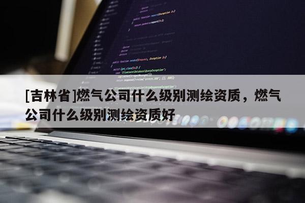 [吉林省]燃氣公司什么級別測繪資質，燃氣公司什么級別測繪資質好