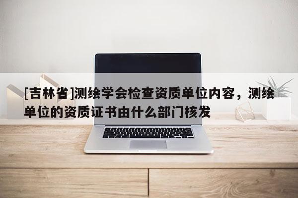 [吉林省]測繪學會檢查資質單位內容，測繪單位的資質證書由什么部門核發