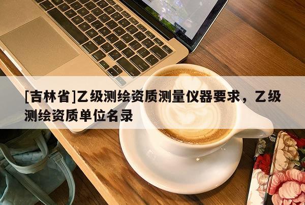 [吉林省]乙級測繪資質測量儀器要求，乙級測繪資質單位名錄