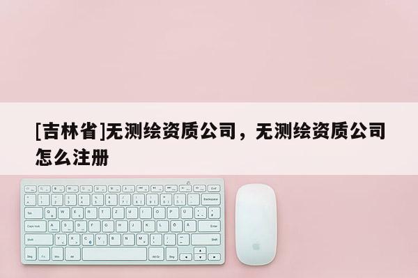 [吉林省]無測繪資質公司，無測繪資質公司怎么注冊