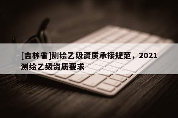 [吉林省]測繪乙級資質承接規范，2021測繪乙級資質要求