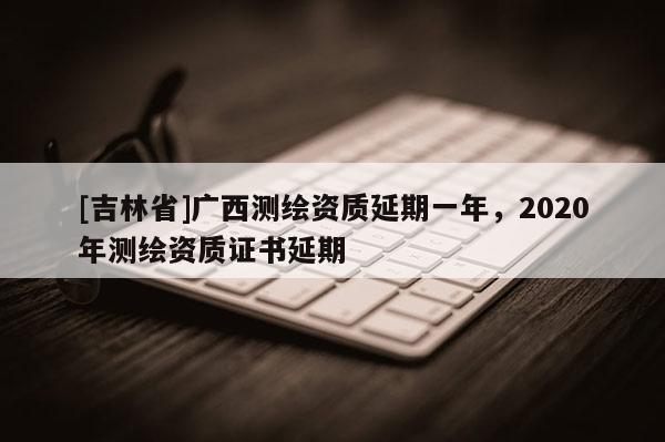 [吉林省]廣西測繪資質延期一年，2020年測繪資質證書延期