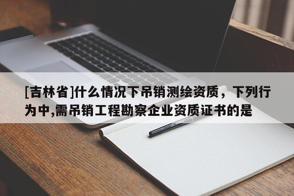 [吉林省]什么情況下吊銷測繪資質(zhì)，下列行為中,需吊銷工程勘察企業(yè)資質(zhì)證書的是